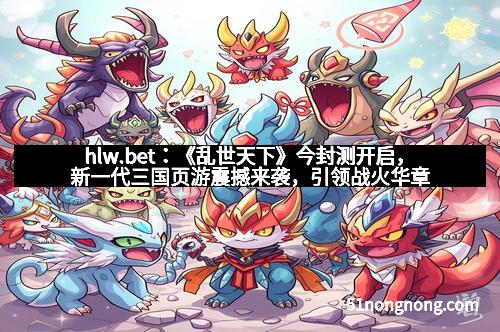 hlw.bet：《乱世天下》今封测开启，新一代三国页游震撼来袭，引领战火华章