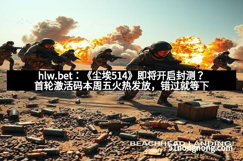 hlw.bet：《尘埃514》即将开启封测？首轮激活码本周五火热发放，错过就等下一次！